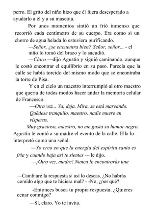perro. El grito del niño hizo que él fuera desesperado a
ayudarlo a él y a su mascota.
Por unos momentos sintió un frió inmenso que
recorrió cada centímetro de su cuerpo. Era como si un
chorro de agua helada lo estuviera purificando.
—Señor, ¿se encuentra bien? Señor, señor... - el
niño lo tomó del brazo y lo sacudió.
—Claro —dijo Agustín y siguió caminando, aunque
le costó encontrar el equilibrio en su paso. Parecía que la
calle se había torcido del mismo modo que se encontraba
la torre de Pisa.
Y en el cielo un maestro interrumpió al otro maestro
que quería de todos modos hacer andar la memoria celular
de Francesco.
—Otra vez... Ya, deja. Mira, se está mareando.
Quédese tranquilo, maestro, nadie muere en
vísperas.
Muy gracioso, maestro, no me gusta su humor negro.
Agustín le contó a su madre el evento de la calle. Ella lo
interpretó como una señal.
—Yo creo en que la energía del espíritu santo es
fría y cuando baja así te sientes — le dijo.
—¡Otra vez, madre! Nunca le encontrarás una
—Cambiaré la respuesta si así lo deseas. ¿No habrás
comido algo que te hiciera mal? - -No, ¿por qué?
-Entonces busca tu propia respuesta. ¿Quieres
cenar conmigo?
—Sí, claro. Yo te invito.
 