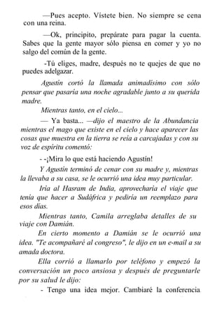 —Pues acepto. Vístete bien. No siempre se cena
con una reina.
—Ok, principito, prepárate para pagar la cuenta.
Sabes que la gente mayor sólo piensa en comer y yo no
salgo del común de la gente.
-Tú eliges, madre, después no te quejes de que no
puedes adelgazar.
Agustín cortó la llamada animadísimo con sólo
pensar que pasaría una noche agradable junto a su querida
madre.
Mientras tanto, en el cielo...
— Ya basta... —dijo el maestro de la Abundancia
mientras el mago que existe en el cielo y hace aparecer las
cosas que muestra en la tierra se reía a carcajadas y con su
voz de espíritu comentó:
- -¡Mira lo que está haciendo Agustín!
Y Agustín terminó de cenar con su madre y, mientras
la llevaba a su casa, se le ocurrió una idea muy particular.
Iría al Hasram de India, aprovecharía el viaje que
tenía que hacer a Sudáfrica y pediría un reemplazo para
esos días.
Mientras tanto, Camila arreglaba detalles de su
viaje con Damián.
En cierto momento a Damián se le ocurrió una
idea. "Te acompañaré al congreso", le dijo en un e-mail a su
amada doctora.
Ella corrió a llamarlo por teléfono y empezó la
conversación un poco ansiosa y después de preguntarle
por su salud le dijo:
- Tengo una idea mejor. Cambiaré la conferencia.
Llevaré al congreso tu caso, que me muestren los médicos su
 