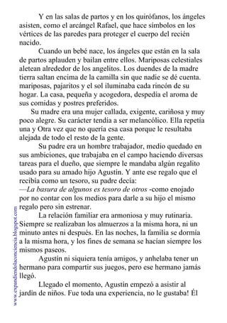 Y en las salas de partos y en los quirófanos, los ángeles
asisten, como el arcángel Rafael, que hace símbolos en los
vértices de las paredes para proteger el cuerpo del recién
nacido.
Cuando un bebé nace, los ángeles que están en la sala
de partos aplauden y bailan entre ellos. Mariposas celestiales
aletean alrededor de los angelitos. Los duendes de la madre
tierra saltan encima de la camilla sin que nadie se dé cuenta.
mariposas, pajaritos y el sol iluminaba cada rincón de su
hogar. La casa, pequeña y acogedora, despedía el aroma de
sus comidas y postres preferidos.
Su madre era una mujer callada, exigente, cariñosa y muy
poco alegre. Su carácter tendía a ser melancólico. Ella repetía
una y Otra vez que no quería esa casa porque le resultaba
alejada de todo el resto de la gente.
Su padre era un hombre trabajador, medio quedado en
sus ambiciones, que trabajaba en el campo haciendo diversas
tareas para el dueño, que siempre le mandaba algún regalito
usado para su amado hijo Agustín. Y ante ese regalo que el
recibía como un tesoro, su padre decía:
—La basura de algunos es tesoro de otros -como enojado
por no contar con los medios para darle a su hijo el mismo
regalo pero sin estrenar.
La relación familiar era armoniosa y muy rutinaria.
Siempre se realizaban los almuerzos a la misma hora, ni un
minuto antes ni después. En las noches, la familia se dormía
a la misma hora, y los fines de semana se hacían siempre los
mismos paseos.
Agustín ni siquiera tenía amigos, y anhelaba tener un
hermano para compartir sus juegos, pero ese hermano jamás
llegó.
Llegado el momento, Agustín empezó a asistir al
jardín de niños. Fue toda una experiencia, no le gustaba! Él
www.expandiendolaconciencia.blogspot.com
 