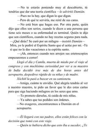 —No te estarás poniendo muy al descubierto, tú
tendrías que dar una teoría científica —le advirtió Damián.
—Pues no la hay, que digan lo que digan.
—Pero de qué te serviría, me reiré de sus caras.
—No está bien que hagas eso. Por otra parte, quién
dijo que ellos son serios, cuando le dicen a una persona que
tiene seis meses o su enfermedad es terminal. Quién te dijo
que son científicos, cuando no hay recetas seguras para nada.
—¿Qué dirás? Se curó por un milagro —insistió Damián—
Mira, yo le pediré al Espíritu Santo que el actúe por mí. -Tú
si que no le das vacaciones a tu espíritu santo.
—¡Ah, entonces cuando nos arrojen sus estetoscopios
empezaremos a correr!
Llegó el día y Camila, muerta de miedo por el viaje al
congreso y con muchísima curiosidad por ver a su maestro
de India decidió irse más de dos horas antes del
aeropuerto, despedirse rápido de su niñas y de madre.
Xóchitl la pasó a buscar en su camioneta.
—Amiga, cuánto te envidio. Qué alegría tendrás al ver
a nuestro maestro, te pido un favor que le des estas cartas
para que siga haciendo milagros en los seres que amo.
—Te prometo dárselas, tú cuida de mis niñas.
—Ya sabes que tus pedidos son órdenes.
—No exageres, encontraremos a Damián en el
aeropuerto.
—Él llegará con sus padres, ellos están felices con la
decisión que tomó con este viaje.
—Quién te hubiera dicho que esto iba a suceder, ¿Te
 