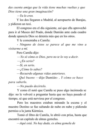 das cuenta amiga que la vida tiene muchas vueltas y que
Dios tiene una gran imaginación?
—Ya lo creo.
Y los dos llegaron a Madrid, al aeropuerto de Barajas,
y pidieron un taxi.
El congreso era el día siguiente, así que ella aprovechó
para ir al Museo del Prado, donde Damián ante cada cuadro
donde aparecía Dios se detenía más que en los otros.
Y le comentaba a Camila:
- Ninguno de éstos se parece al que me vino a
visitarme a mí.
Pero Camila dijo:
—Yo sé cómo es Dios, pero no te lo voy a decir.
—¿En serio?
—Sí, en serio.
—¿Cómo lo sabes?
—Recuerdo algunas vidas anteriores.
Qué bueno —dijo Damián- . Y cómo se hace
para saberlo.
—No puedo decírtelo.
Y como él notó que Camila se puso algo incómoda se
dijo: no le volveré a preguntar hasta que no haya pasado el
tiempo, sé que está nerviosa por el congreso.
Pero los maestros estaban mirando la escena y el
maestro Destino se fue saltando de nube en nube y pidiendo
permiso a la junta Kármica.
Tomó el libro de Camila, lo abrió con prisa, hasta que
encontró un capítulo de almas gemelas.
—Aquí está. No hay duda, es alma gemela de
Agustín,
 