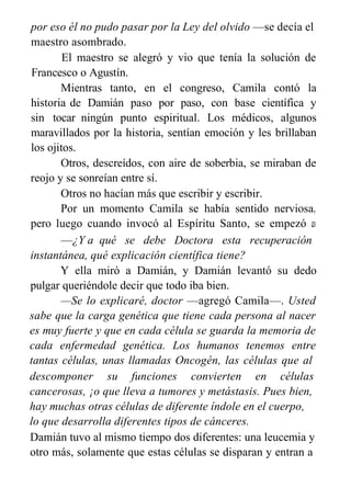 por eso él no pudo pasar por la Ley del olvido —se decía el
maestro asombrado.
El maestro se alegró y vio que tenía la solución de
Francesco o Agustín.
Mientras tanto, en el congreso, Camila contó la
historia de Damián paso por paso, con base científica y
sin tocar ningún punto espiritual. Los médicos, algunos
maravillados por la historia, sentían emoción y les brillaban
los ojitos.
Otros, descreídos, con aire de soberbia, se miraban de
reojo y se sonreían entre sí.
Otros no hacían más que escribir y escribir.
Por un momento Camila se había sentido nerviosa,
pero luego cuando invocó al Espíritu Santo, se empezó a
desplegar como una mariposa.
—¿Y a qué se debe Doctora esta recuperación
instantánea, qué explicación científica tiene?
Y ella miró a Damián, y Damián levantó su dedo
pulgar queriéndole decir que todo iba bien.
—Se lo explicaré, doctor —agregó Camila—. Usted
sabe que la carga genética que tiene cada persona al nacer
es muy fuerte y que en cada célula se guarda la memoria de
cada enfermedad genética. Los humanos tenemos entre
tantas células, unas llamadas Oncogén, las células que al
descomponer su funciones convierten en células
cancerosas, ¡o que lleva a tumores y metástasis. Pues bien,
hay muchas otras células de diferente índole en el cuerpo,
lo que desarrolla diferentes tipos de cánceres.
Damián tuvo al mismo tiempo dos diferentes: una leucemia y
otro más, solamente que estas células se disparan y entran a
 