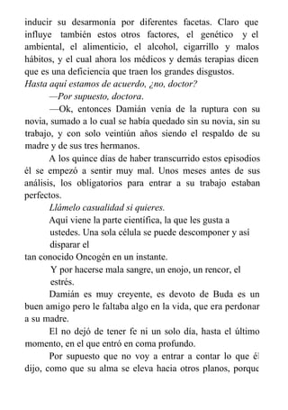inducir su desarmonía por diferentes
influye también estos otros factores,
ambiental, el alimenticio, el alcohol,
facetas. Claro que
el genético y el
cigarrillo y malos
hábitos, y el cual ahora los médicos y demás terapias dicen
que es una deficiencia que traen los grandes disgustos.
Hasta aquí estamos de acuerdo, ¿no, doctor?
—Por supuesto, doctora.
—Ok, entonces Damián venía de la ruptura con su
novia, sumado a lo cual se había quedado sin su novia, sin su
trabajo, y con solo veintiún años siendo el respaldo de su
madre y de sus tres hermanos.
A los quince días de haber transcurrido estos episodios
él se empezó a sentir muy mal. Unos meses antes de sus
análisis, los obligatorios para entrar a su trabajo estaban
perfectos.
Llámelo casualidad si quieres.
Aquí viene la parte científica, la que les gusta a
ustedes. Una sola célula se puede descomponer y así
disparar el
tan conocido Oncogén en un instante.
Y por hacerse mala sangre, un enojo, un rencor, el
estrés.
Damián es muy creyente, es devoto de Buda es un
buen amigo pero le faltaba algo en la vida, que era perdonar
a su madre.
El no dejó de tener fe ni un solo día, hasta el último
momento, en el que entró en coma profundo.
Por supuesto que no voy a entrar a contar lo que él
dijo, como que su alma se eleva hacia otros planos, porque
eso no es de este congreso.
 