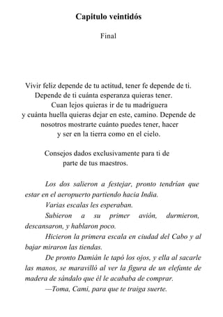 Capitulo veintidós
Final
Vivir feliz depende de tu actitud, tener fe depende de ti.
Depende de ti cuánta esperanza quieras tener.
Cuan lejos quieras ir de tu madriguera
y cuánta huella quieras dejar en este, camino. Depende de
nosotros mostrarte cuánto puedes tener, hacer
y ser en la tierra como en el cielo.
Consejos dados exclusivamente para ti de
parte de tus maestros.
Los dos salieron a festejar, pronto tendrían que
estar en el aeropuerto partiendo hacia India.
Varias escalas les esperaban.
Subieron a su primer avión, durmieron,
descansaron, y hablaron poco.
Hicieron la primera escala en ciudad del Cabo y al
bajar miraron las tiendas.
De pronto Damián le tapó los ojos, y ella al sacarle
las manos, se maravilló al ver la figura de un elefante de
madera de sándalo que él le acababa de comprar.
—Toma, Cami, para que te traiga suerte.
 