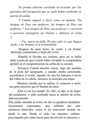 De pronto salieron corriendo al escuchar por los
parlantes del aeropuerto que su vuelo había cambiado su
puerta de salida.
Y Camila empezó a decir como un manirá, "los
tiempos de Dios son perfectos, los tiempos de Dios son
perfectos ". Los tiempos de Dios son perfectos, y corrieron
y corrieron entregaron sus boletos y subieron al avión.
Y
—Ves, nunca me falla. Di esto cada vez que llegues
tarde, y los tiempos se te acomodarán.
Después de unas horas de vuelo y un bonito
aterrizaje, comenzaron a bajar del avión.
Damián le llevaba sus maletas, pero no se había
dado cuenta de que Camila había olvidado la computadora
portátil en el compartimiento de arriba de su asiento.
Entonces Camila decidió volver, bajó del autobús
de la pista del aeropuerto, y cuando estaba caminando,
acercándose al avión, Agustín vio una luz inmensa a través
del vidrio de la cabina, mientras se acercaba esa mujer.
Mientras miraba por la cabina, él comenzó a sentir
una gran emoción que lo llenaba de amor.
¿Qué es esa luz rosada? ¡Es ella!, se dijo, es la mujer
del aeropuerto, y salió corriendo hacia el interior de avión
para encontrarla.
Ella estaba entrando al avión, los dos se quedaron mirándose
fuertemente impactados, uno enfrente del otro
quedaron inmóviles, como si les estuvieran tirando un
chorro de agua
desde el aire. Desde el cielo los maestros estaban
preocupados por cómo hacer para devolverle la memoria a
 