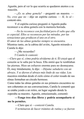 Agustín, pero al ver lo que ocurría se quedaron atentos a su
reacción.
—¿Es su alma gemela? —preguntó un maestro. —
No, creo que no —dijo un espíritu curioso. — Sí, lo sé—
contestó otro.
Y el espíritu curioso preguntó si Agustín podía
reconocer a su alma gemela con la memoria borrada.
—No la reconoce con facilidad pero él sabe que ella
es especial. Ellos se reconocen por las miradas, por las
sensaciones que producen el uno en el otro.
El amor de las almas gemelas siempre se encuentra.
Mientras tanto, en la cabina del avión, Agustín mirando a
Camila le dijo:
—¿Me recuerdas?
Y Camila le contestó:
—Claro que sí, cómo podría olvidarme de ti. Él creyó que el
corazón se le salía por la boca. Ella sintió que le temblaban
las piernas. Hizo un esfuerzo enorme para no desmayarse.
Él, muy tímidamente, le dijo: —Déjame saludarte con un
abrazo, Y se dieron el abrazo más lindo de sus vidas. Los
maestros miraban desde el cielo cómo el color rosado de sus
almas formaban un círculo hermoso.
Como todas las almas gemelas en sus primeros encuentros no
son coherentes en sus conversaciones, Camila le comentó que
se estaba yendo a un retiro, un lugar sagrado donde la
esperaba su maestro. Agustín, entusiasmado, comentó:
—Tengo tres días libres y podría acompañarte si
me lo permites.
—Claro que sí —contestó Camila.
Y terminaron de hacer trámites de rutina y se fueron
 