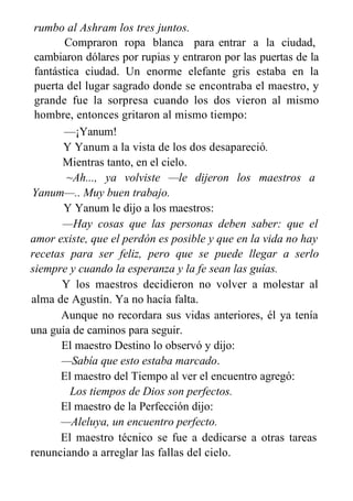 rumbo al Ashram los tres juntos.
Compraron ropa blanca para entrar a la ciudad,
cambiaron dólares por rupias y entraron por las puertas de la
fantástica ciudad. Un enorme elefante gris estaba en la
puerta del lugar sagrado donde se encontraba el maestro, y
grande fue la sorpresa cuando los dos vieron al mismo
hombre, entonces gritaron al mismo tiempo:
—¡Yanum!
Y Yanum a la vista de los dos desapareció.
Mientras tanto, en el cielo.
~Ah..., ya volviste —le dijeron los maestros a
Yanum—.. Muy buen trabajo.
Y Yanum le dijo a los maestros:
—Hay cosas que las personas deben saber: que el
amor existe, que el perdón es posible y que en la vida no hay
recetas para ser feliz, pero que se puede llegar a serlo
siempre y cuando la esperanza y la fe sean las guías.
Y los maestros decidieron no volver a molestar al
alma de Agustín. Ya no hacía falta.
Aunque no recordara sus vidas anteriores, él ya tenía
una guía de caminos para seguir.
El maestro Destino lo observó y dijo:
—Sabía que esto estaba marcado.
El maestro del Tiempo al ver el encuentro agregó:
Los tiempos de Dios son perfectos.
El maestro de la Perfección dijo:
—Aleluya, un encuentro perfecto.
El maestro técnico se fue a dedicarse a otras tareas
renunciando a arreglar las fallas del cielo.
 