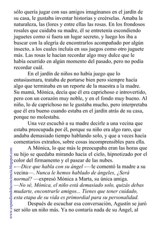 sólo quería jugar con sus amigos imagínanos en el jardín de
su casa, le gustaba inventar historias y creérselas. Amaba la
naturaleza, las (lores y entre ellas las rosas. En los frondosos
rosales que cuidaba su madre, él se entretenía escondiendo
juguetes como si fuera un lugar secreto, y luego los iba a
buscar con la alegría de encontrarlos acompañado por algún
insecto, a los cuales incluía en sus juegos como otro juguete
más. Las rosas le hacían recordar algo muy dulce que le
había ocurrido en algún momento del pasado, pero no podía
recordar cuál.
En el jardín de niños no había juego que lo
entusiasmara, trataba de portarse bien pero siempre hacía
algo que terminaba en un reporte de la maestra a la madre.
Su mamá, Mónica, decía que él era caprichoso e introvertido,
pero con un corazón muy noble, y en el fondo muy bueno. Al
niño, lo de caprichoso no le gustaba mucho, pero interpretaba
que él era bueno cuando estaba en el jardín atrás de su casa,
porque no molestaba.
Una vez escuchó a su madre decirle a una vecina que
estaba preocupada por él, porque su niño era algo raro, que
andaba demasiado tiempo hablando solo, y que a veces hacía
comentarios extraños, sobre cosas incomprensibles para ella.
A Mónica, lo que más le preocupaba eran las horas que
su hijo se quedaba mirando hacia el cielo, hipnotizado por el
color del firmamento y el pasear de las nubes.
-—Dice que habla con su ángel -—le comentó la madre a su
vecina—. Nunca le hemos hablado de ángeles, ¿Será
normal? —expresó Mónica a Marta, su única amiga.
—No sé, Mónica, el niño está demasiado solo, quizás debas
mudarte, encontrarle amigos... Tienes que tener cuidado,
esta etapa de su vida es primordial para su personalidad.
Después de escuchar esa conversación, Agustín se juró
ser sólo un niño más. Ya no contaría nada de su Ángel, al
que
www.expandiendolaconciencia.blogspot.com
 