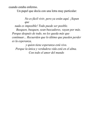 cuando estaba enfermo.
Un papel que decía con una letra muy particular:
No es fácil vivir, pero ya están aquí. ¡Sepan
que
nada es imposible! Todo puede ser posible.
Busquen, busquen, sean buscadores, vayan por más.
Porque después de todo, no les queda más que
continuar... Recuerden que lo último que pueden perder
es la esperanza,
y quien tiene esperanza está vivo.
Porque la única y verdadera vida está en el alma.
Con todo el amor del mundo
Tu Dios.
 