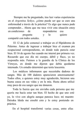 Testimonios
Siempre me he preguntado, tras leer varias experiencias
en el Argentina Seikyo, ¿cómo puede ser que se cure una
enfermedad a través de la práctica? Es algo que nunca pude
comprender... Ahora que me toca vivir esta situación estoy
en condiciones de responderme esa
pregunta y lo quiero
compartir con todos ustedes.
El 12 de julio comencé a trabajar en el Hipódromo de
Palermo. Antes de ingresar a trabajar hice el examen pre
ocupacional correspondiente, en donde todo parecía estar
bien. El 16 de agosto fue cuando me interné por primera vez.
Recuerdo que ese día mi cuerpo, débil y flaco, ya no
respondía más. Fuimos a la guardia de la Clínica de los
Virreyes, en donde me dijeron que debía quedarme
internado. Un estudio determinó que tenía leucemia.
Los médicos informaron que necesitaba dadores de
sangre. Más de 100 dadores aparecieron amorosamente!
Todos ellos, a quienes estoy muy agradecido, hicieron una
buena causa en sus vidas y en la mía. Hasta ahora utilicé
muy poco de esa sangre que me donaron.
Toda la fuerza que me enviaba cada persona que me
quería me hacía estar tan bien. El hecho de que uno esté
enfermo no implica que deba estar mal. Así es como lo vivo
yo, lo vivo con alegría aunque
Daísaku Ideda me enseñó esto
práctica.
En el hospital transformé
parezca loco; mi maestro
y lo estoy poniendo en
varias cosas, entre ellas
 