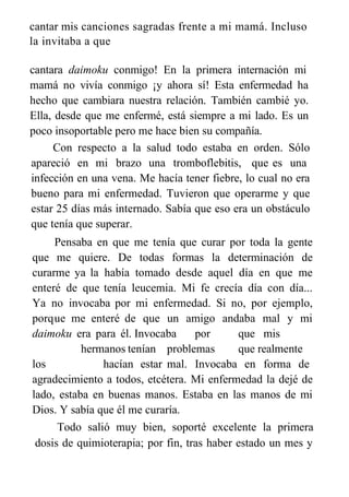 cantar mis canciones sagradas frente a mi mamá. Incluso
la invitaba a que
cantara daimoku conmigo! En la primera internación mi
mamá no vivía conmigo ¡y ahora sí! Esta enfermedad ha
hecho que cambiara nuestra relación. También cambié yo.
Ella, desde que me enfermé, está siempre a mi lado. Es un
poco insoportable pero me hace bien su compañía.
Con respecto a la salud todo estaba en orden. Sólo
apareció en mi brazo una tromboflebitis, que es una
infección en una vena. Me hacía tener fiebre, lo cual no era
bueno para mi enfermedad. Tuvieron que operarme y que
estar 25 días más internado. Sabía que eso era un obstáculo
que tenía que superar.
Pensaba en que me tenía que curar por toda la gente
que me quiere. De todas formas la determinación de
curarme ya la había tomado desde aquel día en que me
enteré de que tenía leucemia. Mi fe crecía día con día...
Ya no invocaba por mi enfermedad. Si no, por ejemplo,
porque me enteré de que un amigo andaba mal y mi
daimoku era para él. Invocaba por que mis
hermanos tenían problemas que realmente
los hacían estar mal. Invocaba en forma de
agradecimiento a todos, etcétera. Mi enfermedad la dejé de
lado, estaba en buenas manos. Estaba en las manos de mi
Dios. Y sabía que él me curaría.
Todo salió muy bien, soporté excelente la primera
dosis de quimioterapia; por fin, tras haber estado un mes y
 