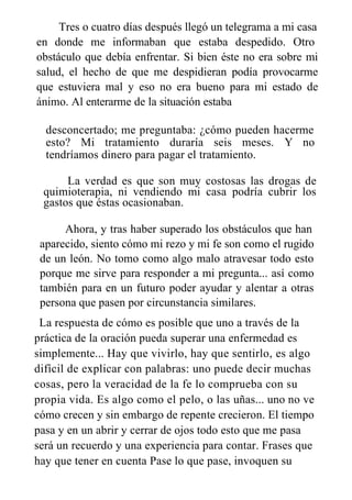 Tres o cuatro días después llegó un telegrama a mi casa
en donde me informaban que estaba despedido. Otro
obstáculo que debía enfrentar. Si bien éste no era sobre mi
salud, el hecho de que me despidieran podía provocarme
que estuviera mal y eso no era bueno para mi estado de
ánimo. Al enterarme de la situación estaba
desconcertado; me preguntaba: ¿cómo pueden hacerme
esto? Mi tratamiento duraría seis meses. Y no
tendríamos dinero para pagar el tratamiento.
La verdad es que son muy costosas las drogas de
quimioterapia, ni vendiendo mi casa podría cubrir los
gastos que éstas ocasionaban.
Ahora, y tras haber superado los obstáculos que han
aparecido, siento cómo mi rezo y mi fe son como el rugido
de un león. No tomo como algo malo atravesar todo esto
porque me sirve para responder a mi pregunta... así como
también para en un futuro poder ayudar y alentar a otras
persona que pasen por circunstancia similares.
La respuesta de cómo es posible que uno a través de la
práctica de la oración pueda superar una enfermedad es
simplemente... Hay que vivirlo, hay que sentirlo, es algo
difícil de explicar con palabras: uno puede decir muchas
cosas, pero la veracidad de la fe lo comprueba con su
propia vida. Es algo como el pelo, o las uñas... uno no ve
cómo crecen y sin embargo de repente crecieron. El tiempo
pasa y en un abrir y cerrar de ojos todo esto que me pasa
será un recuerdo y una experiencia para contar. Frases que
hay que tener en cuenta Pase lo que pase, invoquen su
 
