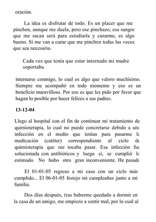 oración.
La idea es disfrutar de todo. Es un placer que me
pinchen, aunque me duela, pero ese pinchazo, esa sangre
que me sacan será para estudiarla y curarme, es algo
bueno. Si me van a curar que me pinchen todas las veces
que sea necesario.
Cada vez que tenía que estar internado mi madre
soportaba
internarse conmigo, lo cual es algo que valoro muchísimo.
Siempre me acompañó en todo momento y eso es un
beneficio maravilloso. Por eso es que les pido por favor que
hagan lo posible por hacer felices a sus padres.
13-12-04
Llego al hospital con el fin de continuar mi tratamiento de
quimioterapia, lo cual no puede concretarse debido a una
infección en el medio que tenían para pasarme la
medicación (catéter) correspondiente al ciclo de
quimioterapia que me tocaba pasar. Esa infección fue
solucionada con antibióticos y luego sí, se cumplió lo
estimado. No hubo otro gran inconveniente. He pasado
las fiestas en el hospital.
El 01-01-05 regreso a mi casa con un ciclo más
cumplido... El 06-01-05 festejo mi cumpleaños junto a mi
familia.
Dos días después, tras haberme quedado a dormir en
la casa de un amigo, me empiezo a sentir mal, por lo cual al
 