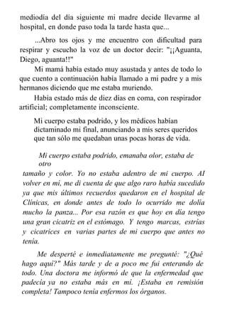 mediodía del día siguiente mi madre decide llevarme al
hospital, en donde paso toda la tarde hasta que...
...Abro tos ojos y me encuentro con dificultad para
respirar y escucho la voz de un doctor decir: "¡¡Aguanta,
Diego, aguanta!!"
Mi mamá había estado muy asustada y antes de todo lo
que cuento a continuación había llamado a mi padre y a mis
hermanos diciendo que me estaba muriendo.
Había estado más de diez días en coma, con respirador
artificial; completamente inconsciente.
Mi cuerpo estaba podrido, y los médicos habían
dictaminado mi final, anunciando a mis seres queridos
que tan sólo me quedaban unas pocas horas de vida.
Mi cuerpo estaba podrido, emanaba olor, estaba de
otro
tamaño y color. Yo no estaba adentro de mi cuerpo. AI
volver en mí, me di cuenta de que algo raro había sucedido
ya que mis últimos recuerdos quedaron en el hospital de
Clínicas, en donde antes de todo lo ocurrido me dolía
mucho la panza... Por esa razón es que hoy en día tengo
una gran cicatriz en el estómago. Y tengo marcas, estrías
y cicatrices en varias partes de mi cuerpo que antes no
tenía.
Me desperté e inmediatamente me pregunté: "¿Qué
hago aquí?" Más tarde y de a poco me fui enterando de
todo. Una doctora me informó de que la enfermedad que
padecía ya no estaba más en mí. ¡Estaba en remisión
completa! Tampoco tenía enfermos los órganos.
En el primer contacto que tuve con mi hermano luego de
 