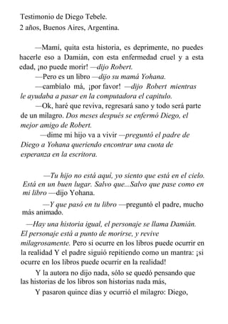 Testimonio de Diego Tebele.
2 años, Buenos Aires, Argentina.
—Mamí, quita esta historia, es deprimente, no puedes
hacerle eso a Damián, con esta enfermedad cruel y a esta
edad, ¡no puede morir! —dijo Robert.
—Pero es un libro —dijo su mamá Yohana.
—cambíalo má, ¡por favor! —dijo Robert mientras
le ayudaba a pasar en la computadora el capitulo.
—Ok, haré que reviva, regresará sano y todo será parte
de un milagro. Dos meses después se enfermó Diego, el
mejor amigo de Robert.
—dime mi hijo va a vivir —preguntó el padre de
Diego a Yohana queriendo encontrar una cuota de
esperanza en la escritora.
—Tu hijo no está aquí, yo siento que está en el cielo.
Está en un buen lugar. Salvo que...Salvo que pase como en
mi libro —dijo Yohana.
—Y que pasó en tu libro —preguntó el padre, mucho
más animado.
—Hay una historia igual, el personaje se llama Damián.
El personaje está a punto de morirse, y revive
milagrosamente. Pero si ocurre en los libros puede ocurrir en
la realidad Y el padre siguió repitiendo como un mantra: ¡si
ocurre en los libros puede ocurrir en la realidad!
Y la autora no dijo nada, sólo se quedó pensando que
las historias de los libros son historias nada más,
Y pasaron quince días y ocurrió el milagro: Diego,
como
 