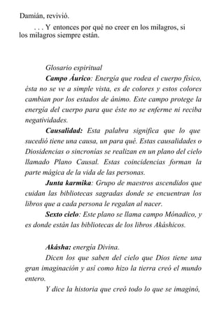 Damián, revivió.
. . . Y entonces por qué no creer en los milagros, si
los milagros siempre están.
Glosario espiritual
Campo Áurico: Energía que rodea el cuerpo físico,
ésta no se ve a simple vista, es de colores y estos colores
cambian por los estados de ánimo. Este campo protege la
energía del cuerpo para que éste no se enferme ni reciba
negatividades.
Causalidad: Esta palabra significa que lo que
sucedió tiene una causa, un para qué. Estas causalidades o
Diosidencias o sincronías se realizan en un plano del cielo
llamado Plano Causal. Estas coincidencias forman la
parte mágica de la vida de las personas.
Junta karmika: Grupo de maestros ascendidos que
cuidan las bibliotecas sagradas donde se encuentran los
libros que a cada persona le regalan al nacer.
Sexto cielo: Este plano se llama campo Mónadico, y
es donde están las bibliotecas de los libros Akáshicos.
Akásha: energía Divina.
Dicen los que saben del cielo que Dios tiene una
gran imaginación y así como hizo la tierra creó el mundo
entero.
Y dice la historia que creó todo lo que se imaginó,
 