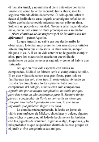 él llamaba Aniel, y no miraría al cielo ante otros con tanta
insistencia como lo venía haciendo hasta ahora, sólo lo
seguiría mirando disimuladamente. Él sólo quería saber si
desde el jardín de su casa llegaría a ver alguna señal de los
cielos que había conocido mientras era tan sólo un alma.
Sólo era un poco de curiosidad. No creía estar haciendo algo
malo, como para causarle tanta preocupación a su madre.
—¡Pero el mundo de los mayores y el de los niños son tan
diferentes! —pensó Agustín.
Lo que Agustín no sabía era que desde arriba lo
observaban, lo tenían muy presente. Los maestros celestiales
sabían muy bien que él no sería un alma común, aunque
ninguna lo es. A él en su vida anterior no le gustaba cumplir
años, pero los maestros le enseñaron que el día de
nacimiento de cada persona es sagrado y como tal habría que
festejarlo.
Así que en esta vida esperaba con ansias su
cumpleaños. El día 5 de febrero sería el cumpleaños del niño.
Él en esta vida soñaba con una gran fiesta, pero toda su
familia eran tan solo ellos tres. El resto estaba viviendo en
España. Su cumpleaños lo festejaría también con sus
compañeros del colegio, aunque eran sólo compañeros.
Agustín iba por su octavo cumpleaños, no sabía por qué,
pero éste sería un año importante para él. Siempre llovía
para su cumpleaños, la lluvia se convertía en nieve que
siempre terminaba tapando los caminos, lo que hacía
imposible que pudieran llegar a su casa.
La comida estaba preparada, la leche en jarras de
vidrio con muñecos de Mickcy, chocolates y dulces, algunos
sandwiches y gaseosas. Al lado de la chimenea las bolsitas
con los juguetes de souvenir, Jugarían a algo, lo que sea, y lo
más probable es que se quedaran dentro de la casa porque en
el jardín el frío congelaría a sus amigos.
www.expandiendolaconciencia.blogspot.com
 
