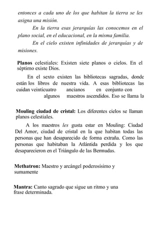 entonces a cada uno de los que habitan la tierra se les
asigna una misión.
En la tierra esas jerarquías las conocemos en el
plano social, en el educacional, en la misma familia.
En el cielo existen infinidades de jerarquías y de
misiones.
Planos celestiales: Existen siete planos o cielos. En el
séptimo existe Dios.
En el sexto existen las bibliotecas sagradas, donde
están los libros de nuestra vida. A esas bibliotecas las
cuidan veinticuatro ancianos en conjunto con
algunos maestros ascendidos. Eso se llama la
Junta karmika.
Mouling ciudad de cristal: Los diferentes cielos se llaman
planos celestiales.
A los maestros les gusta estar en Mouling: Ciudad
Del Amor, ciudad de cristal en la que habitan todas las
personas que han desaparecido de forma extraña. Como las
personas que habitaban la Atlántida perdida y los que
desaparecieron en el Triángulo de las Bermudas.
Methatron: Maestro y arcángel poderosísimo y
sumamente
protector que cuida el mundo etérico.
Mantra: Canto sagrado que sigue un ritmo y una
frase determinada.
 