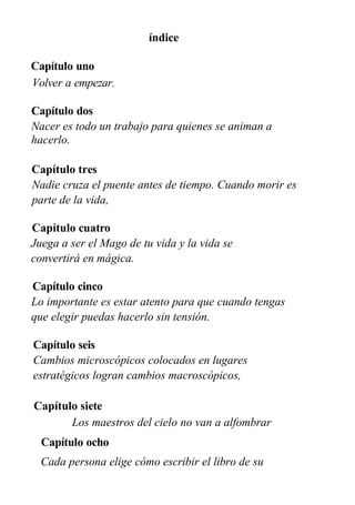 índice
Capítulo uno
Volver a empezar.
Capítulo dos
Nacer es todo un trabajo para quienes se animan a
hacerlo.
Capítulo tres
Nadie cruza el puente antes de tiempo. Cuando morir es
parte de la vida,
Capítulo cuatro
Juega a ser el Mago de tu vida y la vida se
convertirá en mágica.
Capítulo cinco
Lo importante es estar atento para que cuando tengas
que elegir puedas hacerlo sin tensión.
Capítulo seis
Cambios microscópicos colocados en lugares
estratégicos logran cambios macroscópicos,
Capítulo siete
Los maestros del cielo no van a alfombrar
Capítulo ocho
Cada persona elige cómo escribir el libro de su
vida.
 