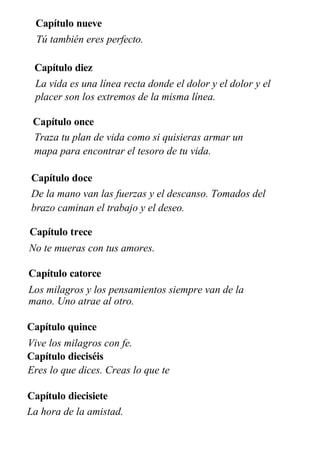 Capítulo nueve
Tú también eres perfecto.
Capítulo diez
La vida es una línea recta donde el dolor y el dolor y el
placer son los extremos de la misma línea.
Capítulo once
Traza tu plan de vida como si quisieras armar un
mapa para encontrar el tesoro de tu vida.
Capítulo doce
De la mano van las fuerzas y el descanso. Tomados del
brazo caminan el trabajo y el deseo.
Capítulo trece
No te mueras con tus amores.
Capítulo catorce
Los milagros y los pensamientos siempre van de la
mano. Uno atrae al otro.
Capítulo quince
Vive los milagros con fe.
Capítulo dieciséis
Eres lo que dices. Creas lo que te
dices.
Capítulo diecisiete
La hora de la amistad.
 