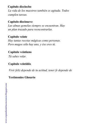 Capítulo dieciocho
La vida de los maestros también es agitada. Todos
cumplen tareas.
Capítulo diecinueve
Las almas gemelas siempre se encuentran. Hay
un plan trazado para reencontrarlas.
Capítulo veinte
Hay tantas recetas mágicas como personas.
Pero magos sólo hay uno, y ése eres tú.
Capítulo veintiuno
Tú sabes volar.
Capítulo veintidós
Vivir feliz depende de tu actitud, tener fe depende de
ti.
Testimonios Glosario
espiritual
www.expandiendolaconciencia.blogspot.com
 