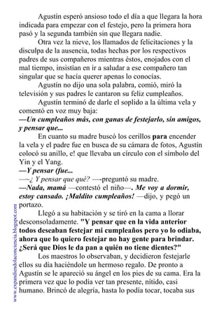 Agustín esperó ansioso todo el día a que llegara la hora
indicada para empezar con el festejo, pero la primera hora
pasó y la segunda también sin que llegara nadie.
Otra vez la nieve, los llamados de felicitaciones y la
disculpa de la ausencia, todas hechas por los respectivos
padres de sus compañeros mientras éstos, enojados con el
mal tiempo, insistían en ir a saludar a ese compañero tan
singular que se hacía querer apenas lo conocías.
Agustín no dijo una sola palabra, comió, miró la
televisión y sus padres le cantaron su feliz cumpleaños.
Agustín terminó de darle el soplido a la última vela y
comentó en voz muy baja:
—Un cumpleaños más, con ganas de festejarlo, sin amigos,
y pensar que...
En cuanto su madre buscó los cerillos para encender
la vela y el padre fue en busca de su cámara de fotos, Agustín
colocó su anillo, e! que llevaba un círculo con el símbolo del
Yin y el Yang.
—Y pensar (fue...
—~¿ Y pensar que qué? —-preguntó su madre.
—Nada, mamá —contestó el niño—. Me voy a dormir,
estoy cansado. ¡Maldito cumpleaños! —dijo, y pegó un
portazo.
Llegó a su habitación y se tiró en la cama a llorar
desconsoladamente. "Y pensar que en la vida anterior
todos deseaban festejar mi cumpleaños pero yo lo odiaba,
ahora que lo quiero festejar no hay gente para brindar.
¿Será que Dios le da pan a quién no tiene dientes?"
Los maestros lo observaban, y decidieron festejarle
ellos su día haciéndole un hermoso regalo. De pronto a
Agustín se le apareció su ángel en los pies de su cama. Era la
primera vez que lo podía ver tan presente, nítido, casi
humano. Brincó de alegría, hasta lo podía tocar, tocaba sus
www.expandiendolaconciencia.blogspot.com
 