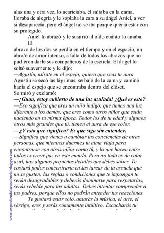alas una y otra vez, lo acariciaba, él saltaba en la cama,
lloraba de alegría y le soplaba la cara a su ángel Aniel, a ver
si desaparecía, pero el ángel no se iba porque quería estar con
su protegido.
Aniel lo abrazó y le susurró al oído cuánto lo amaba.
El
abrazo de los dos se perdía en el tiempo y en el espacio, un
abra/o de amor intenso, a falta de todos los abrazos que no
pudieron darle sus compañeros de la escuela. El ángel lo
soltó suavemente y le dijo:
—Agustín, mírate en el espejo, quiero que veas tu aura.
Agustín se secó las lágrimas, se bajó de la cama y caminó
hacia el espejo que se encontraba dentro del clóset.
Se miró y exclamó:
—¡Guau, estoy cubierto de una luz azulada! ¿Qué es esto?
—Eso significa que eres un niño índigo, que tienes una luz
diferente a los demás, que eres como otros niños que están
naciendo en tu misma época. Todos los de tu edad y algunos
otros más grandes que tú, tienen el aura de ese color.
—¿Y esto qué significa? Es que sigo sin entender.
—Significa que vienes a cambiar las conciencias de otras
personas, que mientras duermes tu alma viaja para
encontrarse con otros niños como tú, y lo que hacen entre
todos es crear paz en este mundo. Pero no todo es de color
azul, hay algunos pequeños detalles que debes saber. Te
costará poder concentrarte en las tareas de la escuela que
no te gusten, las reglas o condiciones que te impongan te
serán desagradables y deberás dominarte para respetarlas,
serás rebelde para los adultos. Debes intentar comprender a
tus padres, porque ellos no podrán entender tus reacciones.
Te gustará estar solo, amarás la música, el arte, el
vértigo, eres y serás sumamente intuitivo. Escucharás tu
percepción y la razón luchará para que vayas hacia la
www.expandiendolaconciencia.blogspot.com
 
