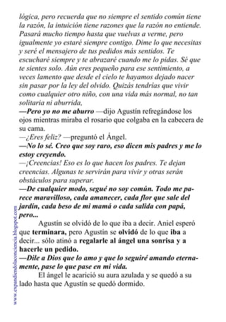 lógica, pero recuerda que no siempre el sentido común tiene
la razón, la intuición tiene razones que la razón no entiende.
Pasará mucho tiempo hasta que vuelvas a verme, pero
igualmente yo estaré siempre contigo. Dime lo que necesitas
y seré el mensajero de tus pedidos más sentidos. Te
escucharé siempre y te abrazaré cuando me lo pidas. Sé que
te sientes solo. Aún eres pequeño para ese sentimiento, a
veces lamento que desde el cielo te hayamos dejado nacer
sin pasar por la ley del olvido. Quizás tendrías que vivir
como cualquier otro niño, con una vida más normal, no tan
solitaria ni aburrida,
—Pero yo no me aburro —dijo Agustín refregándose los
ojos mientras miraba el rosario que colgaba en la cabecera de
su cama.
—¿Eres feliz? —preguntó el Ángel.
—No lo sé. Creo que soy raro, eso dicen mis padres y me lo
estoy creyendo.
—¡Creencias! Eso es lo que hacen los padres. Te dejan
creencias. Algunas te servirán para vivir y otras serán
obstáculos para superar.
—De cualquier modo, segué no soy común. Todo me pa-
rece maravilloso, cada amanecer, cada flor que sale del
jardín, cada beso de mi mamá o cada salida con papá,
pero...
Agustín se olvidó de lo que iba a decir. Aniel esperó
que terminara, pero Agustín se olvidó de lo que iba a
decir... sólo atinó a regalarle al ángel una sonrisa y a
hacerle un pedido.
—Dile a Dios que lo amo y que lo seguiré amando eterna-
mente, pase lo que pase en mi vida.
El ángel le acarició su aura azulada y se quedó a su
lado hasta que Agustín se quedó dormido.
www.expandiendolaconciencia.blogspot.com
 