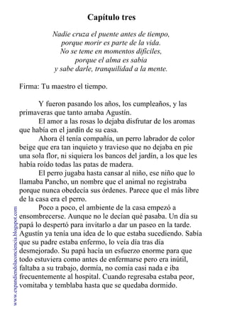 Capítulo tres
Nadie cruza el puente antes de tiempo,
porque morir es parte de la vida.
No se teme en momentos difíciles,
porque el alma es sabia
y sabe darle, tranquilidad a la mente.
Firma: Tu maestro el tiempo.
Y fueron pasando los años, los cumpleaños, y las
primaveras que tanto amaba Agustín.
El amor a las rosas lo dejaba disfrutar de los aromas
que había en el jardín de su casa.
Ahora él tenía compañía, un perro labrador de color
beige que era tan inquieto y travieso que no dejaba en pie
una sola flor, ni siquiera los bancos del jardín, a los que les
había roído todas las patas de madera.
El perro jugaba hasta cansar al niño, ese niño que lo
llamaba Pancho, un nombre que el animal no registraba
porque nunca obedecía sus órdenes. Parece que el más libre
de la casa era el perro.
Poco a poco, el ambiente de la casa empezó a
ensombrecerse. Aunque no le decían qué pasaba. Un día su
papá lo despertó para invitarlo a dar un paseo en la tarde.
Agustín ya tenía una idea de lo que estaba sucediendo. Sabía
que su padre estaba enfermo, lo veía día tras día
desmejorado. Su papá hacía un esfuerzo enorme para que
todo estuviera como antes de enfermarse pero era inútil,
faltaba a su trabajo, dormía, no comía casi nada e iba
frecuentemente al hospital. Cuando regresaba estaba peor,
vomitaba y temblaba hasta que se quedaba dormido.
www.expandiendolaconciencia.blogspot.com
 