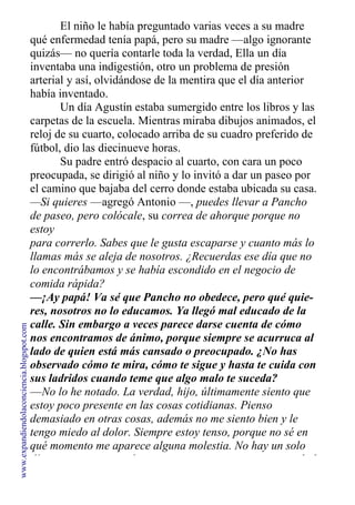El niño le había preguntado varias veces a su madre
qué enfermedad tenía papá, pero su madre —algo ignorante
quizás— no quería contarle toda la verdad, Ella un día
inventaba una indigestión, otro un problema de presión
arterial y así, olvidándose de la mentira que el día anterior
había inventado.
Un día Agustín estaba sumergido entre los libros y las
carpetas de la escuela. Mientras miraba dibujos animados, el
reloj de su cuarto, colocado arriba de su cuadro preferido de
fútbol, dio las diecinueve horas.
Su padre entró despacio al cuarto, con cara un poco
preocupada, se dirigió al niño y lo invitó a dar un paseo por
el camino que bajaba del cerro donde estaba ubicada su casa.
—Si quieres —agregó Antonio —, puedes llevar a Pancho
de paseo, pero colócale, su correa de ahorque porque no
estoy
para correrlo. Sabes que le gusta escaparse y cuanto más lo
llamas más se aleja de nosotros. ¿Recuerdas ese día que no
lo encontrábamos y se había escondido en el negocio de
comida rápida?
—¡Ay papá! Va sé que Pancho no obedece, pero qué quie-
res, nosotros no lo educamos. Ya llegó mal educado de la
calle. Sin embargo a veces parece darse cuenta de cómo
nos encontramos de ánimo, porque siempre se acurruca al
lado de quien está más cansado o preocupado. ¿No has
observado cómo te mira, cómo te sigue y hasta te cuida con
sus ladridos cuando teme que algo malo te suceda?
—No lo he notado. La verdad, hijo, últimamente siento que
estoy poco presente en las cosas cotidianas. Pienso
demasiado en otras cosas, además no me siento bien y le
tengo miedo al dolor. Siempre estoy tenso, porque no sé en
qué momento me aparece alguna molestia. No hay un solo
día que no piense en forma negativa con respecto a mi salud
www.expandiendolaconciencia.blogspot.com
 