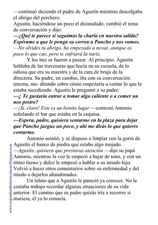 —continuó diciendo el padre de Agustín mientras descolgaba
el abrigo del perchero.
Agustín, haciéndose un poco el disimulado, cambió el tema
de conversación y dijo:
—¿Qué te parece si seguimos la charla en nuestra salida?
Espérame a que le ponga su correa a Pancho y nos vamos.
—No olvides tu abrigo, ha empezado a nevar, aunque es
poco lo que cae, pero te enfriará la nariz.
Y los tres se fueron a pasear. Al principio. Agustín
hablaba de las travesuras que hacía en su escuela, de lo
odiosa que era su maestra y de la cara de bruja de la
directora. Su padre, en cambio, iba con su conversación
interna, me- ditando sobre cómo empezaría a contar lo que le
estaba sucediendo. Agustín le preguntó a su padre:
—¿ Te gustaría entrar a tomar algo caliente o a comer un
neo postre?
—¡Si. claro! Este es un bonito lugar —contestó Antonio
señalando el bar que estaba en la esquina.
—Espera, padre, quisiera sentarme en la plaza para dejar
que Pancho juegue un poco, y ahí me dirás lo que quieres
contarme.
Antonio asintió, y se dispuso a limpiar con la gorra de
Agustín el banco de piedra que estaba algo mojado.
—Agustín, quisiera que prestaras atención —dijo su papá
Antonio, mientras la voz le empezó a bajar de tono, y con un
ritmo tierno y dulce le empezó a hablar a su amado hijo.
Volvió a hacer otros comentarios sobre su enfermedad y del
miedo a dejarlos abandonados.
Un relato que a Agustín le pareció ya conocer. No le
costaba trabajo recordar algunas situaciones de su vida
anterior. El camino que su padre quizás iría a recorrer si
muriera, él ya lo conocía.
www.expandiendolaconciencia.blogspot.com
 