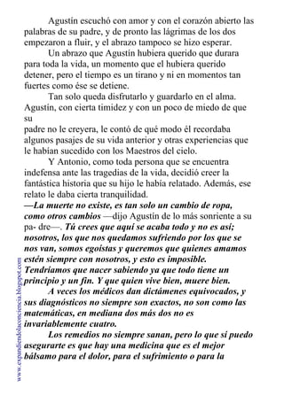 Agustín escuchó con amor y con el corazón abierto las
palabras de su padre, y de pronto las lágrimas de los dos
empezaron a fluir, y el abrazo tampoco se hizo esperar.
Un abrazo que Agustín hubiera querido que durara
para toda la vida, un momento que el hubiera querido
detener, pero el tiempo es un tirano y ni en momentos tan
fuertes como ése se detiene.
Tan solo queda disfrutarlo y guardarlo en el alma.
Agustín, con cierta timidez y con un poco de miedo de que
su
padre no le creyera, le contó de qué modo él recordaba
algunos pasajes de su vida anterior y otras experiencias que
le habían sucedido con los Maestros del cielo.
Y Antonio, como toda persona que se encuentra
indefensa ante las tragedias de la vida, decidió creer la
fantástica historia que su hijo le había relatado. Además, ese
relato le daba cierta tranquilidad.
—La muerte no existe, es tan solo un cambio de ropa,
como otros cambios —dijo Agustín de lo más sonriente a su
pa- dre—. Tú crees que aquí se acaba todo y no es así;
nosotros, los que nos quedamos sufriendo por los que se
nos van, somos egoístas y queremos que quienes amamos
estén siempre con nosotros, y esto es imposible.
Tendríamos que nacer sabiendo ya que todo tiene un
principio y un fin. Y que quien vive bien, muere bien.
A veces los médicos dan dictámenes equivocados, y
sus diagnósticos no siempre son exactos, no son como las
matemáticas, en mediana dos más dos no es
invariablemente cuatro.
Los remedios no siempre sanan, pero lo que sí puedo
asegurarte es que hay una medicina que es el mejor
bálsamo para el dolor, para el sufrimiento o para la
incertidumbre, y ésa es la Fe.
www.expandiendolaconciencia.blogspot.com
 