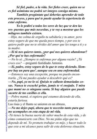 Sé fiel, padre, a la vida. Ser fieles creer, quien no se
es fiel asimismo no podrá ser íntegro consigo mismo.
También pregúntate qué deberías aprender de todo
este proceso, y para qué te puede ayudar la experiencia de
estar enfermo.
Yo le pediré a todos los seres de luz que te den las
res- puestas que más necesitas, y te voy a mostrar que los
milagros también existen.
—Hijo, me colma de orgullo tu sabiduría y tu amor, pero
estoy seguro de que me queda poco tiempo, y por eso te
quiero pedir que no te olvides del amor que les tengo a ti y a
tu madre.
—Si tú nos quieres tanto, ¿por qué nos quieres abandonar?
¿Por qué te has enfermado?
—No lo sé. ¿Siempre te enfermas por alguna razón? ¿Tú
crees eso? —preguntó fastidiado Antonio.
—Si, padre, estoy seguro de lo que te estoy diciendo. Siem-
pre hay un para que', aunque sea en una enfermedad.
—Entonces soy una excepción, porque no puedo encon-
trarla. ¿Tú me puedes ayudar a descubrir qué es?
—No, papi, yo no lo sé. Quizás te callaste demasiadas co-
sas. Nunca te escuché gritar, jamás te vi enojado. Y mira
que mami no es ninguna santa. Si hay alguien que puede
sacarte de tus casillas es ella.
—Pobre mamá, si supiera qué estamos diciendo de ella,
estaría furiosa.
Las risas y el llanto se unieron en un abrazo,
—No me dejes papi, ahora que te necesito tanto para que
me acompañes en esta etapa de mi vida.
-Tú tienes la buena suerte de saber mucho de esta vida, y de
cómo comunicarte con Dios. No me pidas algo que no
depende de mí. Yo prometo trabajar en mije, y hacer todo lo
que este a mi alcance para salir de esta dolorosa situación.
www.expandiendolaconciencia.blogspot.com
 