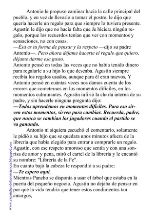 Antonio le propuso caminar hacia la calle principal del
pueblo, y en vez de llevarlo a tomar el postre, le dijo que
quería hacerle un regalo para que siempre lo tuviera presente.
Agustín le dijo que no hacía falta que Je hiciera ningún re-
galo, porque los recuerdos tenían que ver con momentos y
sensaciones, no con cosas.
—Ésa es tu forma de pensar y la respeto —dijo su padre
Antonio—. Pero ahora déjame hacerte el regalo que quiero,
déjame darme ese gusto.
Antonio pensó en todas las veces que no había tenido dinero
para regalarle a su hijo lo que deseaba. Agustín siempre
recibía los regalos usados, aunque para él eran nuevos, Y
Antonio pensó en cuántas veces nos damos cuenta de los
errores que cometernos en los momentos difíciles, en los
momentos culminantes. Agustín infirió la charla interna de su
padre, y sin hacerle ninguna pregunta dijo:
—Todos aprendemos en momentos difíciles. Para eso sir-
ven estos momentos, sirven para cambiar. Recuerda, padre,
que nunca se cambian los jugadores cuando el partido se
va ganando.
Antonio ni siquiera escuchó el comentario, solamente
le pidió a su hijo que se quedara unos minutos afuera de la
librería que había elegido para entrar a comprarle un regalo.
Agustín, con ese respeto amoroso que sentía y con una son-
risa de amor y pena, miró el cartel de la librería y le encantó
su nombre: "Librería de la Fe".
En cuanto bajó la cabeza le respondió a su padre:
—Te espero aquí.
Mientras Pancho se disponía a usar el árbol que estaba en la
puerta del pequeño negocio, Agustín no dejaba de pensar en
por qué la vida tendría que tener estos condimentos tan
amargos,
www.expandiendolaconciencia.blogspot.com
 