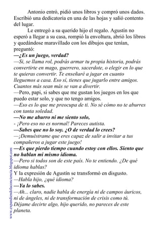 Antonio entró, pidió unos libros y compró unos dados.
Escribió una dedicatoria en una de las hojas y salió contento
del lugar.
Le entregó a su querido hijo el regalo. Agustín no
esperó a llegar a su casa, rompió la envoltura, abrió los libros
y quedándose maravillado con los dibujos que tenían,
preguntó:
—¿Es un juego, verdad?
—Si, se llama rol, podrás armar tu propia historia, podrás
convertirte en mago, guerrero, sacerdote, o elegir en lo que
te quieras convertir. Te enseñaré a jugar en cuanto
lleguemos a casa. Eso sí, tienes que jugarlo entre amigos.
Cuantos más sean más se van a divertir.
—Pero, papi, si sabes que me gustan los juegos en los que
puedo estar solo, y que no tengo amigos.
—Eso es lo que me preocupa de ti. No sé cómo no te aburres
con tanta soledad.
—No me aburro ni me siento solo,
- ¡Pero eso no es normal! Pareces autista.
—Sabes que no lo soy. ¿O de verdad lo crees?
—¡Demuéstrame que eres capaz de salir a invitar a tus
compañeros a jugar este juego!
—Es que pierdo tiempo cuando estoy con ellos. Siento que
no hablan mi mismo idioma.
—Pero si todos son de este país. No te entiendo. ¿De qué
idioma hablas?
Y la expresión de Agustín se transformó en disgusto.
—Habla hijo, ¿qué idioma?
—Ya lo sabes.
—Ah... claro, nadie habla de energía ni de campos áuricos,
ni de ángeles, ni de transformación de crisis como tú.
Déjame decirte algo, hijo querido, no pareces de este
planeta.
www.expandiendolaconciencia.blogspot.com
 