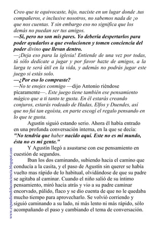 Creo que te equivocaste, hijo, naciste en un lugar donde .tus
compañeros, e inclusive nosotros, no sabemos nada de ¡o
que nos cuentas. Y sin embargo eso no significa que los
demás no puedan ser tus amigos.
—Sí, pero no son mis pares. Yo debería despertarlos para
poder ayudarlos a que evolucionen y tomen conciencia del
poder divino que llevan dentro.
—¡Deja eso para la iglesia! Entiende de una vez por todas,
tú sólo dedícate a jugar y por favor hazte de amigos, a la
larga te será útil en la vida, y además no podrás jugar este
juego si estás solo.
—¿Por eso lo compraste?
—No te enojes conmigo —dijo Antonio riéndose
pícaramente—. Este juego tiene también ese pensamiento
mágico que a ti tanto te gusta. En él estarás creando
conjuros, estarás rodeado de Hadas, Elfos y Duendes, así
que no fui tan egoísta, en parte escogí el regalo pensando en
lo que te gusta.
Agustín siguió estando serio. Ahora él había entrado
en una profunda conversación interna, en la que se decía:
"No tendría que haber nacido aquí. Este no es mi mundo,
ésta no es mi gente."
Y Agustín llegó a asustarse con ese pensamiento en
cuestión de segundos.
Iban los dos caminando, subiendo hacia el camino que
conducía a la casita, y el paso de Agustín sin querer se había
vuelto mas rápido de lo habitual, olvidándose de que su padre
se agitaba al caminar. Cuando el niño salió de su íntimo
pensamiento, miró hacia atrás y vio a su padre caminar
encorvado, pálido, flaco y se dio cuenta de que no le quedaba
mucho tiempo para aprovecharlo. Se volvió corriendo y
siguió caminando a su lado, ni más lento ni más rápido, sólo
acompañando el paso y cambiando el tema de conversación.
www.expandiendolaconciencia.blogspot.com
 