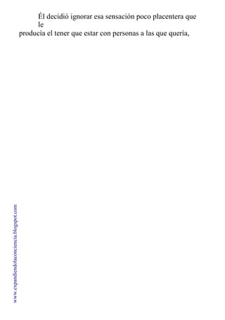 Él decidió ignorar esa sensación poco placentera que
le
producía el tener que estar con personas a las que quería,
pero con quienes no soportaba pasar mucho tiempo.
www.expandiendolaconciencia.blogspot.com
 