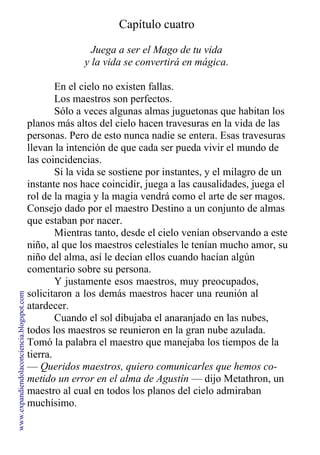 Capítulo cuatro
Juega a ser el Mago de tu vida
y la vida se convertirá en mágica.
En el cielo no existen fallas.
Los maestros son perfectos.
Sólo a veces algunas almas juguetonas que habitan los
planos más altos del cielo hacen travesuras en la vida de las
personas. Pero de esto nunca nadie se entera. Esas travesuras
llevan la intención de que cada ser pueda vivir el mundo de
las coincidencias.
Si la vida se sostiene por instantes, y el milagro de un
instante nos hace coincidir, juega a las causalidades, juega el
rol de la magia y la magia vendrá como el arte de ser magos.
Consejo dado por el maestro Destino a un conjunto de almas
que estaban por nacer.
Mientras tanto, desde el cielo venían observando a este
niño, al que los maestros celestiales le tenían mucho amor, su
niño del alma, así le decían ellos cuando hacían algún
comentario sobre su persona.
Y justamente esos maestros, muy preocupados,
solicitaron a los demás maestros hacer una reunión al
atardecer.
Cuando el sol dibujaba el anaranjado en las nubes,
todos los maestros se reunieron en la gran nube azulada.
Tomó la palabra el maestro que manejaba los tiempos de la
tierra.
— Queridos maestros, quiero comunicarles que hemos co-
metido un error en el alma de Agustín — dijo Metathron, un
maestro al cual en todos los planos del cielo admiraban
muchísimo.
www.expandiendolaconciencia.blogspot.com
 