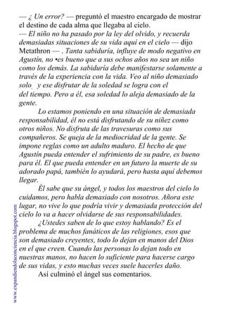 — ¿ Un error? — preguntó el maestro encargado de mostrar
el destino de cada alma que llegaba al cielo.
— El niño no ha pasado por la ley del olvido, y recuerda
demasiadas situaciones de su vida aquí en el cielo — dijo
Metathron — . Tanta sabiduría, influye de modo negativo en
Agustín, no •es bueno que a sus ochos años no sea un niño
como los demás. La sabiduría debe manifestarse solamente a
través de la experiencia con la vida. Veo al niño demasiado
solo, y ese disfrutar de la soledad se logra con el
transcurrir
del tiempo. Pero a él, esa soledad lo aleja demasiado de la
gente.
Lo estamos poniendo en una situación de demasiada
responsabilidad, él no está disfrutando de su niñez como
otros niños. No disfruta de las travesuras como sus
compañeros. Se queja de la mediocridad de la gente. Se
impone reglas como un adulto maduro. El hecho de que
Agustín pueda entender el sufrimiento de su padre, es bueno
para él. El que pueda entender en un futuro la muerte de su
adorado papá, también lo ayudará, pero hasta aquí debemos
llegar.
Él sabe que su ángel, y todos los maestros del cielo lo
cuidamos, pero habla demasiado con nosotros. Añora este
lugar, no vive lo que podría vivir y demasiada protección del
cielo lo va a hacer olvidarse de sus responsabilidades.
¿Ustedes saben de lo que estoy hablando? Es el
problema de muchos fanáticos de las religiones, esos que
son demasiado creyentes, todo lo dejan en manos del Dios
en el que creen. Cuando las personas lo dejan todo en
nuestras manos, no hacen lo suficiente para hacerse cargo
de sus vidas, y esto muchas veces suele hacerles daño.
Así culminó el ángel sus comentarios.
www.expandiendolaconciencia.blogspot.com
 