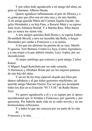 Y por sobre todo agradecerle a mi amigo del alma, un
gran ser humano, Alberto Hazan.
Quiero agradecer infinitamente al país de México y a
su gente por que ellos son mi otra casa y mi otra familia.
A mi amiga querida María del Carmen Águila Gaytán, An-
geles Hernández y su hija Fane, a Rosario Mata y su esposo
Juan Jesús Almanza Bernal. Y a Martita Ríos. Ellos hacen
que yo nunca me sienta sola.
A mis amigos queridos Raúl Romo y su esposa Esther
Hi-melfarb Shveid, a otro ser increíble Ida Bella, a Sergio
Hernández por cuidar a Francesco y a su autora.
A los que me abrieron las puertas de su casa: Marilú
Fi-gueroa, Tere Bermea, Centro La Joya, Centro Agoralucis
y a una mujer a la que admiro mucho, Lucy Asptra, por ser
incondicional.
Al mejor astrólogo que conozco y gran amigo, Carlos
Kaiser.
A Miguel Ángel Kotrybala por ser todo corazón.
A Hortencia y Abraham Romo por ser los mejores parteros
de este hijo del alma.
Y un ser de luz muy especial elegido por Dios por
damos sabiduría y al que todos queremos muchísimo, mi
querido amigo Mariano Osorio. Ese ser que nos acompaña
todos los días en su Estación "93.7 F.M." de Radío Stereo
Joya.
Yo quiero agradecerle a él y a su equipo por el apoyo
incondicional que le brindan a Francesco, por quererlo y por
quererme. Por haberle dado vida en su radio novela y en sus
hermosísimas reflexiones.
Y a todos lo que me conocen por ser parte de la vida
de
Francesco y la mía.
¡¡ Gracias, Gracias, Gracias !!!
 
