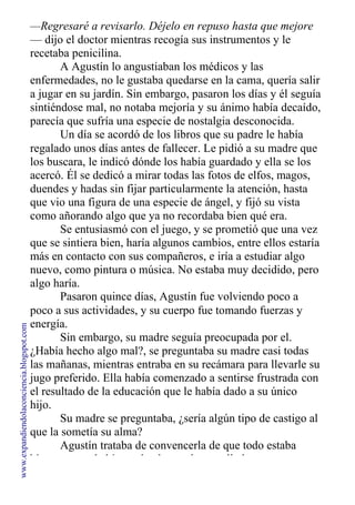 —Regresaré a revisarlo. Déjelo en repuso hasta que mejore
— dijo el doctor mientras recogía sus instrumentos y le
recetaba penicilina.
A Agustín lo angustiaban los médicos y las
enfermedades, no le gustaba quedarse en la cama, quería salir
a jugar en su jardín. Sin embargo, pasaron los días y él seguía
sintiéndose mal, no notaba mejoría y su ánimo había decaído,
parecía que sufría una especie de nostalgia desconocida.
Un día se acordó de los libros que su padre le había
regalado unos días antes de fallecer. Le pidió a su madre que
los buscara, le indicó dónde los había guardado y ella se los
acercó. Él se dedicó a mirar todas las fotos de elfos, magos,
duendes y hadas sin fijar particularmente la atención, hasta
que vio una figura de una especie de ángel, y fijó su vista
como añorando algo que ya no recordaba bien qué era.
Se entusiasmó con el juego, y se prometió que una vez
que se sintiera bien, haría algunos cambios, entre ellos estaría
más en contacto con sus compañeros, e iría a estudiar algo
nuevo, como pintura o música. No estaba muy decidido, pero
algo haría.
Pasaron quince días, Agustín fue volviendo poco a
poco a sus actividades, y su cuerpo fue tomando fuerzas y
energía.
Sin embargo, su madre seguía preocupada por el.
¿Había hecho algo mal?, se preguntaba su madre casi todas
las mañanas, mientras entraba en su recámara para llevarle su
jugo preferido. Ella había comenzado a sentirse frustrada con
el resultado de la educación que le había dado a su único
hijo.
Su madre se preguntaba, ¿sería algún tipo de castigo al
que la sometía su alma?
Agustín trataba de convencerla de que todo estaba
bien, pero no había modo alguno de que ella le creyera.
www.expandiendolaconciencia.blogspot.com
 