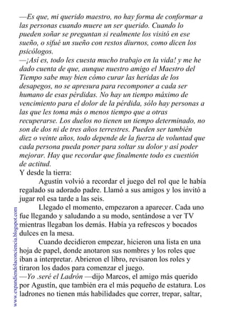 —Es que, mi querido maestro, no hay forma de conformar a
las personas cuando muere un ser querido. Cuando lo
pueden soñar se preguntan si realmente los visitó en ese
sueño, o sifué un sueño con restos diurnos, como dicen los
psicólogos.
—¡Así es, todo les cuesta mucho trabajo en la vida! y me he
dado cuenta de que, aunque nuestro amigo el Maestro del
Tiempo sabe muy bien cómo curar las heridas de los
desapegos, no se apresura para recomponer a cada ser
humano de esas pérdidas. No hay un tiempo máximo de
vencimiento para el dolor de la pérdida, sólo hay personas a
las que les toma más o menos tiempo que a otras
recuperarse. Los duelos no tienen un tiempo determinado, no
son de dos ni de tres años terrestres. Pueden ser también
diez o veinte años, todo depende de la fuerza de voluntad que
cada persona pueda poner para soltar su dolor y así poder
mejorar. Hay que recordar que finalmente todo es cuestión
de actitud.
Y desde la tierra:
Agustín volvió a recordar el juego del rol que le había
regalado su adorado padre. Llamó a sus amigos y los invitó a
jugar rol esa tarde a las seis.
Llegado el momento, empezaron a aparecer. Cada uno
fue llegando y saludando a su modo, sentándose a ver TV
mientras llegaban los demás. Había ya refrescos y bocados
dulces en la mesa.
Cuando decidieron empezar, hicieron una lista en una
hoja de papel, donde anotaron sus nombres y los roles que
iban a interpretar. Abrieron el libro, revisaron los roles y
tiraron los dados para comenzar el juego.
—Yo .seré el Ladrón —dijo Marcos, el amigo más querido
por Agustín, que también era el más pequeño de estatura. Los
ladrones no tienen más habilidades que correr, trepar, saltar,
www.expandiendolaconciencia.blogspot.com
 