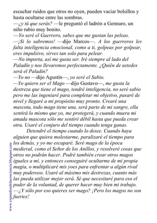 escuchar ruidos que otros no oyen, pueden vaciar bolsillos y
hasta ocultarse entre las sombras.
—¿y tú que serás? —le preguntó el ladrón a Gennaro, un
niño rubio muy bonito.
—Yo seré el Guerrero, sabes que me gustan las peleas.
—¡Si lo sabremos! —dijo Marcos—. A los guerreros les
falta inteligencia emocional, como a ti, golpeas por golpear,
eres impulsivo, sirves tan solo para pelear.
—No importa, así me gusta ser. Iré siempre al lado del
Paladín y nos llevaremos perfectamente. ¿Quién de ustedes
será el Paladín?
—Yo no —dijo Agustín—, yo seré el Sabio.
—Yo quiero ser el Mago —dijo Gustavo—, me gusta la
destreza que tiene el mago, tendré inteligencia, no seré sabio
pero me las ingeniaré para completar mi objetivo, pasaré de
nivel y llegaré a mi propósito muy pronto. Crearé una
mascota, todo mago tiene una, será parte de mi sangre, ella
sentirá lo mismo que yo, me protegerá, y cuando muera mi
amada mascota sólo me sentiré débil hasta que pueda crear
otra. Usaré el conjuro del tiempo cuando tenga ganas.
Detendré el tiempo cuando lo desee. Cuando haya
alguien que quiera molestarme, paralizaré el tiempo para
los demás, y yo me escaparé. Seré mago de la época
medieval, como el Señor de los Anillos, y resolveré cosas que
otros no podrán hacer. Podré también crear otros magos
iguales a mí, y entonces conseguiré ocultarme de mi propia
magia, o multiplicaré mis yoes para enfrentar a algún rival
muy poderoso. Usaré al máximo mis destrezas, cuanto más
las pueda utilizar mejor será. Sé que necesitaré para eso el
poder de la voluntad, de querer hacer muy bien mi trabajo.
—¿Y sólo por eso quieres ser mago? ¡Pero los magos no son
fuertes!
www.expandiendolaconciencia.blogspot.com
 