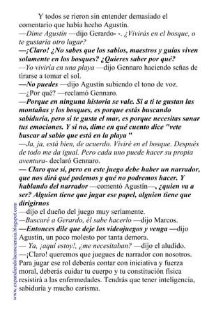 Y todos se rieron sin entender demasiado el
comentario que había hecho Agustín.
—Dime Agustín —dijo Gerardo- -. ¿Vivirás en el bosque, o
te gustaría otro lugar?
—¡Claro! ¿No sabes que los sabios, maestros y guías viven
solamente en los bosques? ¿Quieres saber por qué?
—Yo viviría en una playa —dijo Gennaro haciendo señas de
tirarse a tomar el sol.
—No puedes —dijo Agustín subiendo el tono de voz.
—¿Por qué? —reclamó Gennaro.
—Porque en ninguna historia se vale. Si a ti te gustan las
montañas y los bosques, es porque estás buscando
sabiduría, pero si te gusta el mar, es porque necesitas sanar
tus emociones. Y si no, dime en qué cuento dice "vete
buscar al sabio que está en la playa "
—Ja, ja, está bien, de acuerdo. Viviré en el bosque. Después
de todo me da igual. Pero cada uno puede hacer su propia
aventura- declaró Gennaro.
— Claro que sí, pero en este juego debe haber un narrador,
que nos dirá qué podemos y qué no podremos hacer. Y
hablando del narrador —comentó Agustín—, ¿quien va a
ser? Alguien tiene que jugar ese papel, alguien tiene que
dirigirnos
—dijo el dueño del juego muy seriamente.
—Buscaré a Gerardo, él sabe hacerlo —dijo Marcos.
—Entonces dile que deje los videojuegos y venga —dijo
Agustín, un poco molesto por tanta demora.
— Ya, ¡aquí estoy!, ¿me necesitaban? —dijo el aludido.
—¡Claro! queremos que juegues de narrador con nosotros.
Para jugar ese rol deberás contar con iniciativa y fuerza
moral, deberás cuidar tu cuerpo y tu constitución física
resistirá a las enfermedades. Tendrás que tener inteligencia,
sabiduría y mucho carisma.
www.expandiendolaconciencia.blogspot.com
 