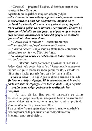 —¿Carisma? —preguntó Esteban, el hermano menor que
acompañaba a Gerardo.
Agustín tomó la palabra muy seriamente y dijo:
—Carisma es la atracción que genera cada persona cuando
se encuentra con otra por primera vez. Alguien no es
carismático cuando dice una cosa y piensa otra, no puede
tener carisma quien no es sincero y congruente. Te daré un
ejemplo: el Paladín en este juego es el personaje que tiene
más carisma. Inclusive es el líder del grupo, no te olvides
que es el más dotado de dones.
—¿ Y quién será el Paladín? —preguntó Marcos.
—Pues nos falta un jugador—agregó Gennaro.
—¡Llama a Rebeca! - dijo Mónica metiéndose cómodamente
en la conversación - --. Ella sabe jugar.
—No la dejaran venir. Tú sabes, somos todos varones
—dijo Agustín.
—inténtalo, nada pierdes con probar, el "no" ya lo
ñeñes. Casi todo en la vida es "no " hasta que lo conviertes
en "si" —dijo su madre riéndose pícaramente, y uno de los
niños fue a hablar por teléfono para invitar a la niña.
—Toma el dado —le dijo Agustín al niño sentado a su lado -
Quiero que dirijas el juego. El dado representará la única
parte del azar en el juego. Tira bien el dado —dijo Agustín
—, según como salga, podremos ir realizando los
conjuros.
Al paso de los días, con el transcurso de varias
sesiones del juego de rol, sus amigos se fueron reencontrando
con un chico más abierto, no tan meditativo ni tan profundo,
sólo un niño normal, casi como ellos.
Este cambio fue una gran alegría para su madre, que había
estado preocupada por su anterior comportamiento.
Mientras tanto, en el cielo...
www.expandiendolaconciencia.blogspot.com
 