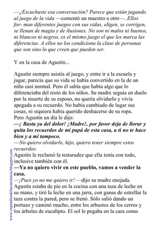 —¿Escuchaste esa conversación? Parece que están jugando
al juego de la vida —comentó un maestro a otro—. Ellos
for- man diferentes juegos con sus vidas, eligen, se corrigen,
se llenan de magia y de ilusiones. No son ni malos ni buenos,
ni blancos ni negros, es el mismo juego el que les marca las
diferencias. A ellos no los condiciona la clase de personas
que son sino lo que creen que pueden ser.
Y en la casa de Agustín...
Agustín siempre asistía al juego, y entre ir a la escuela y
jugar, parecía que su vida se había convertido en la de un
niño casi normal. Pero él sabía que había algo que lo
diferenciaba del resto de los niños. Su madre seguía en duelo
por la muerte de su esposo, no quería olvidarlo y vivía
apegada a su recuerdo. No había cambiado de lugar sus
cosas, ni siquiera había querido deshacerse de su ropa.
Pero Agustín un día le dijo:
—¡ Basta ya del dolor! ¡Madre!, por favor deja de llorar y
quita los recuerdos de mi papá de esta casa, a ti no te hace
bien y a mí tampoco.
—No quiero olvidarlo, hijo, quiero tener siempre estos
recuerdos.
Agustín le reclamó la testarudez que ella tenía con todo,
inclusive también con él.
—Ya no quiero vivir en este pueblo, vamos a vender la
casa.
—¡Pues yo no me quiero ir! —dijo su madre enojada.
Agustín estaba de pie en la cocina con una taza de leche en
su mano, y tiró la leche en una jarra, con ganas de estrellar la
taza contra la pared, pero se frenó. Sólo salió dando un
portazo y caminó mucho, entre los arbustos de los cerros y
los árboles de eucalipto. El sol le pegaba en la cara como
www.expandiendolaconciencia.blogspot.com
 