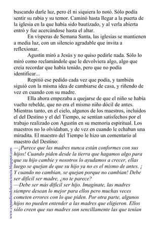 buscando darle luz, pero él ni siquiera lo notó. Sólo podía
sentir su rabia y su temor. Caminó hasta llegar a la puerta de
la iglesia en la que había sido bautizado, y al verla abierta
entró y fue acercándose hasta el altar.
En vísperas de Semana Santa, las iglesias se mantienen
a media luz, con un silencio agradable que invita a
reflexionar.
Agustín miró a Jesús y no quiso pedirle nada. Sólo lo
miró como reclamándole que le devolviera algo, algo que
creía recordar que había tenido, pero que no podía
identificar...
Repitió ese pedido cada vez que podía, y también
siguió con la misma idea de cambiarse de casa, y riñendo de
vez en cuando con su madre.
Ella ahora empezaba a quejarse de que el niño se había
vuelto rebelde, que no era el mismo niño dócil de antes.
Mientras tanto, en el cielo, algunos de los maestros, incluidos
el del Destino y el del Tiempo, se sentían satisfechos por el
trabajo realizado con Agustín en su memoria espiritual. Los
maestros no lo olvidaban, y de vez en cuando le echaban una
miradita. El maestro del Tiempo le hizo un comentario al
maestro del Destino:
—¡Parece que las madres nunca están conformes con sus
hijos! Cuando piden desde la tierra que hagamos algo para
que su hijo cambie y nosotros lo ayudamos a crecer, ellas
luego se quejan de que su hijo ya no es el mismo de antes. ¡
Y cuando no cambian, se quejan porque no cambian! Debe
ser difícil ser madre, ¿no te parece?
—Debe ser más difícil ser hijo. Imagínate, las madres
siempre desean lo mejor para ellos pero muchas veces
cometen errores con lo que piden. Por otra parte, algunos
hijos no pueden entender a las madres que eligieron. Ellos
sólo creen que sus madres son sencillamente las que tenían
www.expandiendolaconciencia.blogspot.com
 