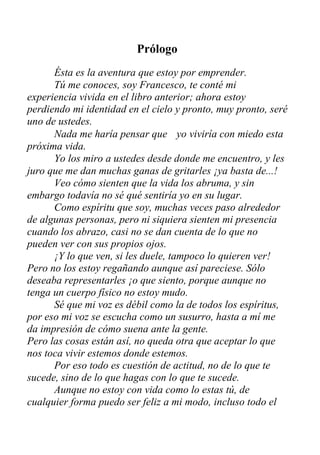 Prólogo
Ésta es la aventura que estoy por emprender.
Tú me conoces, soy Francesco, te conté mi
experiencia vivida en el libro anterior; ahora estoy
perdiendo mi identidad en el cielo y pronto, muy pronto, seré
uno de ustedes.
Nada me haría pensar que
próxima vida.
yo viviría con miedo esta
Yo los miro a ustedes desde donde me encuentro, y les
juro que me dan muchas ganas de gritarles ¡ya basta de...!
Veo cómo sienten que la vida los abruma, y sin
embargo todavía no sé qué sentiría yo en su lugar.
Como espíritu que soy, muchas veces paso alrededor
de algunas personas, pero ni siquiera sienten mi presencia
cuando los abrazo, casi no se dan cuenta de lo que no
pueden ver con sus propios ojos.
¡Y lo que ven, si les duele, tampoco lo quieren ver!
Pero no los estoy regañando aunque así pareciese. Sólo
deseaba representarles ¡o que siento, porque aunque no
tenga un cuerpo físico no estoy mudo.
Sé que mi voz es débil como la de todos los espíritus,
por eso mi voz se escucha como un susurro, hasta a mí me
da impresión de cómo suena ante la gente.
Pero las cosas están así, no queda otra que aceptar lo que
nos toca vivir estemos donde estemos.
Por eso todo es cuestión de actitud, no de lo que te
sucede, sino de lo que hagas con lo que te sucede.
Aunque no estoy con vida como lo estas tú, de
cualquier forma puedo ser feliz a mi modo, incluso todo el
 