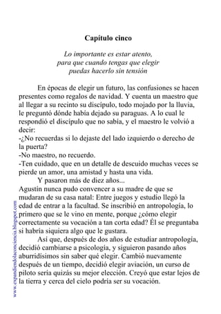 Capítulo cinco
Lo importante es estar atento,
para que cuando tengas que elegir
puedas hacerlo sin tensión
En épocas de elegir un futuro, las confusiones se hacen
presentes como regalos de navidad. Y cuenta un maestro que
al llegar a su recinto su discípulo, todo mojado por la lluvia,
le preguntó dónde había dejado su paraguas. A lo cual le
respondió el discípulo que no sabía, y el maestro le volvió a
decir:
-¿No recuerdas si lo dejaste del lado izquierdo o derecho de
la puerta?
-No maestro, no recuerdo.
-Ten cuidado, que en un detalle de descuido muchas veces se
pierde un amor, una amistad y hasta una vida.
Y pasaron más de diez años...
Agustín nunca pudo convencer a su madre de que se
mudaran de su casa natal: Entre juegos y estudio llegó la
edad de entrar a la facultad. Se inscribió en antropología, lo
primero que se le vino en mente, porque ¿cómo elegir
correctamente su vocación a tan corta edad? Él se preguntaba
si habría siquiera algo que le gustara.
Así que, después de dos años de estudiar antropología,
decidió cambiarse a psicología, y siguieron pasando años
aburridísimos sin saber qué elegir. Cambió nuevamente
después de un tiempo, decidió elegir aviación, un curso de
piloto sería quizás su mejor elección. Creyó que estar lejos de
la tierra y cerca del cielo podría ser su vocación.
www.expandiendolaconciencia.blogspot.com
 