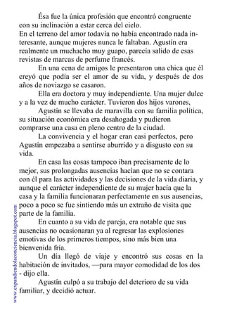 Ésa fue la única profesión que encontró congruente
con su inclinación a estar cerca del cielo.
En el terreno del amor todavía no había encontrado nada in-
teresante, aunque mujeres nunca le faltaban. Agustín era
realmente un muchacho muy guapo, parecía salido de esas
revistas de marcas de perfume francés.
En una cena de amigos le presentaron una chica que él
creyó que podía ser el amor de su vida, y después de dos
años de noviazgo se casaron.
Ella era doctora y muy independiente. Una mujer dulce
y a la vez de mucho carácter. Tuvieron dos hijos varones,
Agustín se llevaba de maravilla con su familia política,
su situación económica era desahogada y pudieron
comprarse una casa en pleno centro de la ciudad.
La convivencia y el hogar eran casi perfectos, pero
Agustín empezaba a sentirse aburrido y a disgusto con su
vida.
En casa las cosas tampoco iban precisamente de lo
mejor, sus prolongadas ausencias hacían que no se contara
con él para las actividades y las decisiones de la vida diaria, y
aunque el carácter independiente de su mujer hacía que la
casa y la familia funcionaran perfectamente en sus ausencias,
poco a poco se fue sintiendo más un extraño de visita que
parte de la familia.
En cuanto a su vida de pareja, era notable que sus
ausencias no ocasionaran ya al regresar las explosiones
emotivas de los primeros tiempos, sino más bien una
bienvenida fría.
Un día llegó de viaje y encontró sus cosas en la
habitación de invitados, —para mayor comodidad de los dos
- dijo ella.
Agustín culpó a su trabajo del deterioro de su vida
familiar, y decidió actuar.
www.expandiendolaconciencia.blogspot.com
 